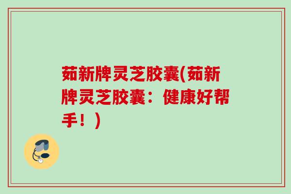 茹新牌灵芝胶囊(茹新牌灵芝胶囊：健康好帮手！)