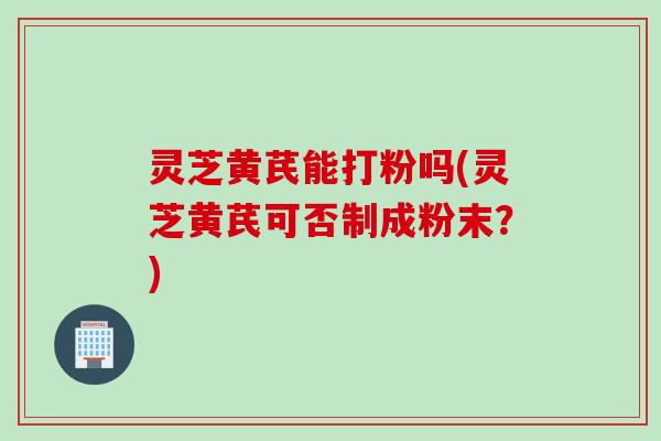 灵芝黄芪能打粉吗(灵芝黄芪可否制成粉末？)