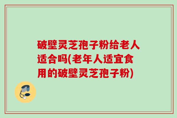 破壁灵芝孢子粉给老人适合吗(老年人适宜食用的破壁灵芝孢子粉)