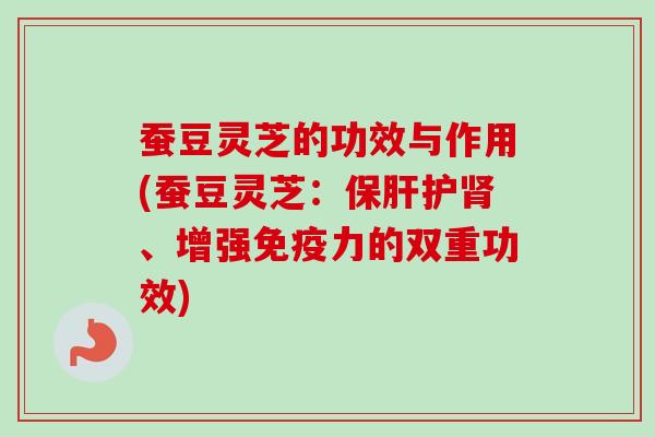 蚕豆灵芝的功效与作用(蚕豆灵芝：保肝护肾、增强免疫力的双重功效)