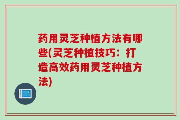 药用灵芝种植方法有哪些(灵芝种植技巧：打造高效药用灵芝种植方法)