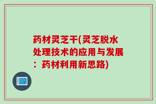 药材灵芝干(灵芝脱水处理技术的应用与发展：药材利用新思路)