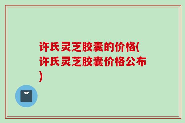 许氏灵芝胶囊的价格(许氏灵芝胶囊价格公布)