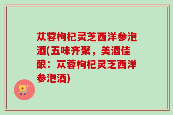 苁蓉枸杞灵芝西洋参泡酒(五味齐聚，美酒佳酿：苁蓉枸杞灵芝西洋参泡酒)