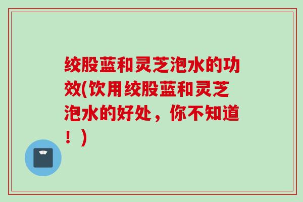 绞股蓝和灵芝泡水的功效(饮用绞股蓝和灵芝泡水的好处，你不知道！)