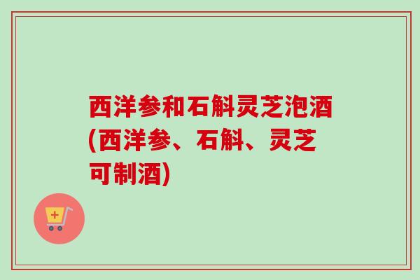 西洋参和石斛灵芝泡酒(西洋参、石斛、灵芝可制酒)