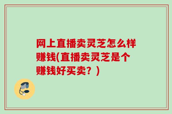网上直播卖灵芝怎么样赚钱(直播卖灵芝是个赚钱好买卖？)