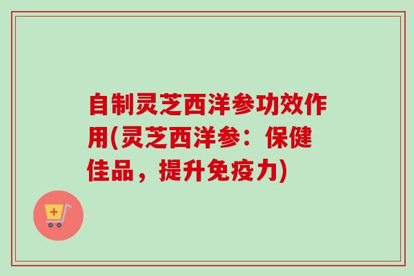 自制灵芝西洋参功效作用(灵芝西洋参：保健佳品，提升免疫力)