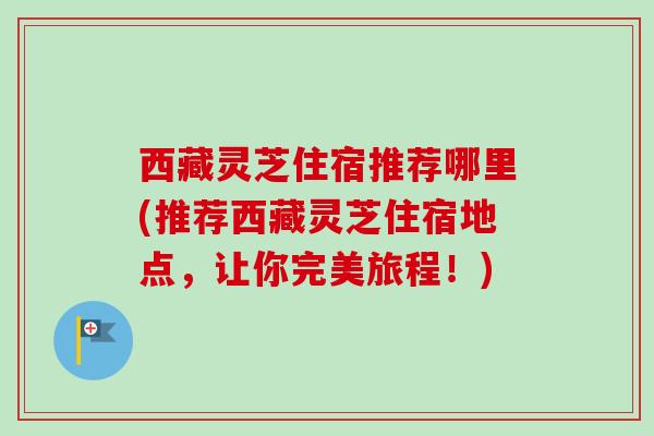 西藏灵芝住宿推荐哪里(推荐西藏灵芝住宿地点，让你完美旅程！)