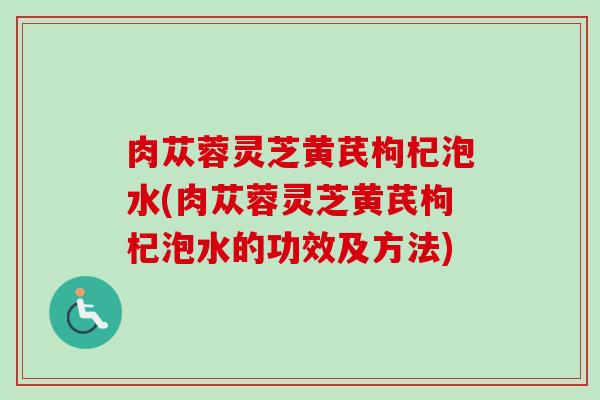 肉苁蓉灵芝黄芪枸杞泡水(肉苁蓉灵芝黄芪枸杞泡水的功效及方法) 肉苁蓉灵芝黄芪枸杞泡水(肉苁蓉灵芝黄芪枸杞泡水的功效及方法)