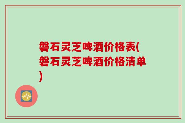 磐石灵芝啤酒价格表(磐石灵芝啤酒价格清单)