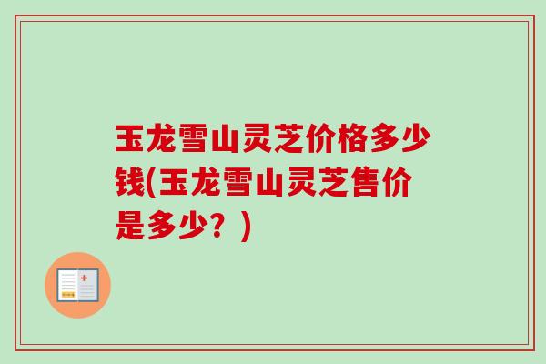 玉龙雪山灵芝价格多少钱(玉龙雪山灵芝售价是多少？)