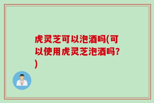 虎灵芝可以泡酒吗(可以使用虎灵芝泡酒吗？)