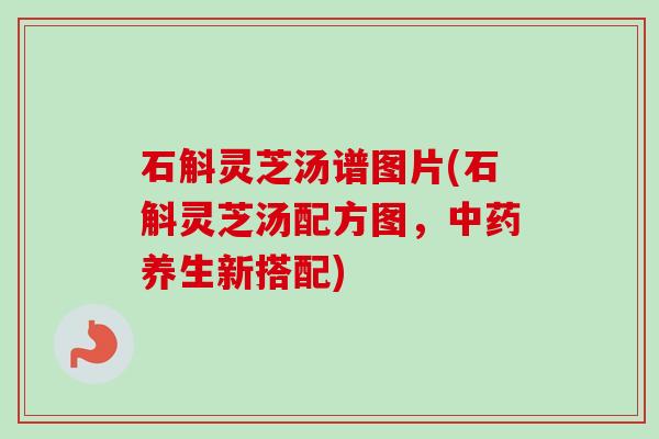石斛灵芝汤谱图片(石斛灵芝汤配方图，中药养生新搭配)