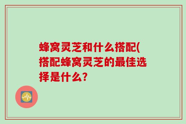 蜂窝灵芝和什么搭配(搭配蜂窝灵芝的最佳选择是什么？