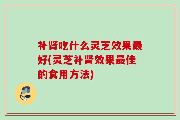 补肾吃什么灵芝效果最好(灵芝补肾效果最佳的食用方法)