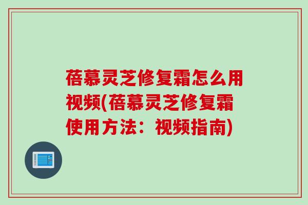 蓓慕灵芝修复霜怎么用视频(蓓慕灵芝修复霜使用方法：视频指南)