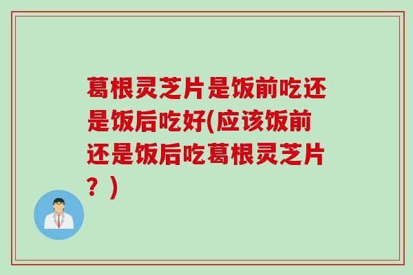 葛根灵芝片是饭前吃还是饭后吃好(应该饭前还是饭后吃葛根灵芝片？)