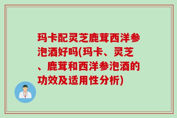 玛卡配灵芝鹿茸西洋参泡酒好吗(玛卡、灵芝、鹿茸和西洋参泡酒的功效及适用性分析)