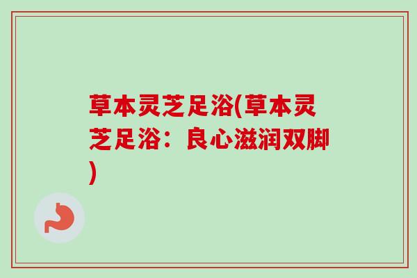 草本灵芝足浴(草本灵芝足浴：良心滋润双脚)