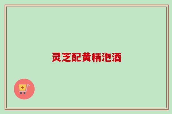 灵芝配黄精泡酒