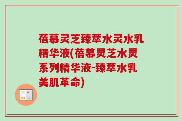 蓓慕灵芝臻萃水灵水乳精华液(蓓慕灵芝水灵系列精华液-臻萃水乳美肌革命)