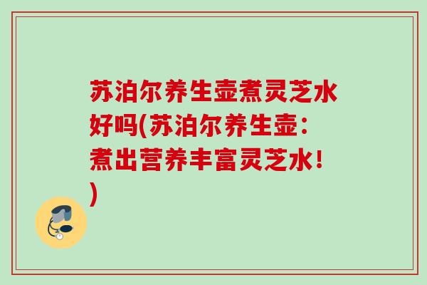 苏泊尔养生壶煮灵芝水好吗(苏泊尔养生壶:煮出营养丰富灵芝水!) 苏泊尔养生壶煮灵芝水好吗(苏泊尔养生壶:煮出营养丰富灵芝水!)