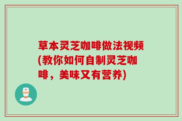 草本灵芝咖啡做法视频(教你如何自制灵芝咖啡，美味又有营养)