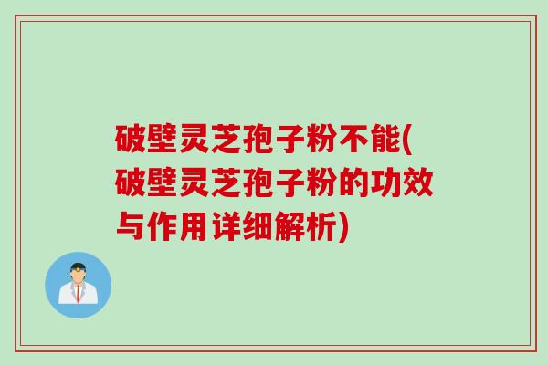 破壁灵芝孢子粉不能(破壁灵芝孢子粉的功效与作用详细解析)