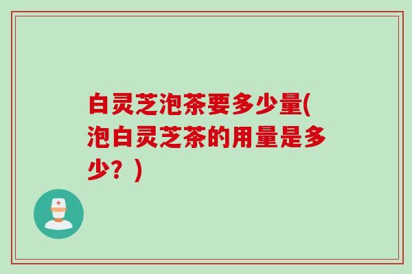 白灵芝泡茶要多少量(泡白灵芝茶的用量是多少？)