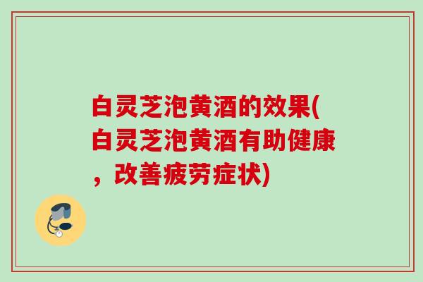 白灵芝泡黄酒的效果(白灵芝泡黄酒有助健康，改善疲劳症状)