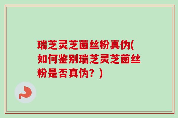 瑞芝灵芝菌丝粉真伪(如何鉴别瑞芝灵芝菌丝粉是否真伪？)