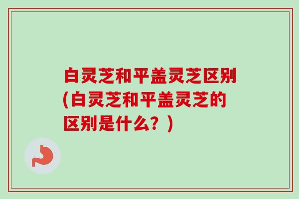 白灵芝和平盖灵芝区别(白灵芝和平盖灵芝的区别是什么？)