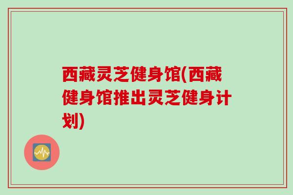 西藏灵芝健身馆(西藏健身馆推出灵芝健身计划)