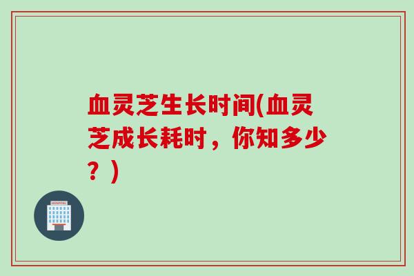 血灵芝生长时间(血灵芝成长耗时，你知多少？)