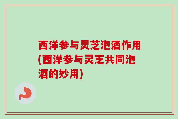 西洋参与灵芝泡酒作用(西洋参与灵芝共同泡酒的妙用) 西洋参与灵芝泡酒作用(西洋参与灵芝共同泡酒的妙用)