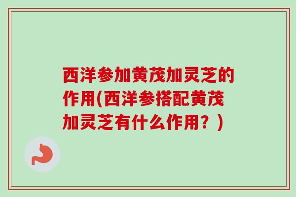西洋参加黄茂加灵芝的作用(西洋参搭配黄茂加灵芝有什么作用？)