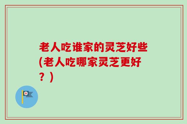 老人吃谁家的灵芝好些(老人吃哪家灵芝更好？)