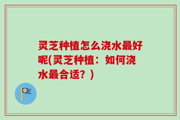 灵芝种植怎么浇水最好呢(灵芝种植：如何浇水最合适？)