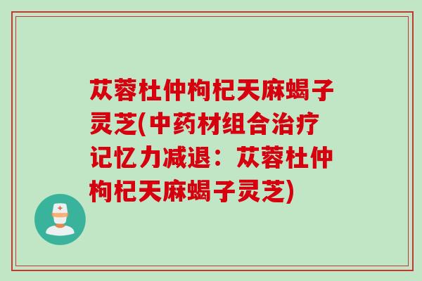 苁蓉杜仲枸杞天麻蝎子灵芝(中药材组合治疗记忆力减退：苁蓉杜仲枸杞天麻蝎子灵芝)