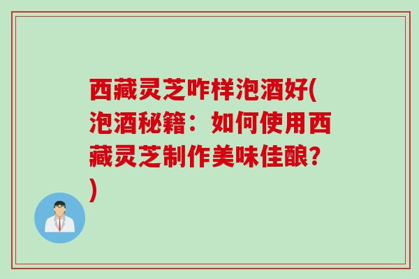 西藏灵芝咋样泡酒好(泡酒秘籍：如何使用西藏灵芝制作美味佳酿？)