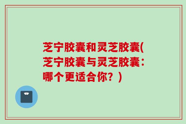 芝宁胶囊和灵芝胶囊(芝宁胶囊与灵芝胶囊：哪个更适合你？)