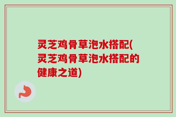 灵芝鸡骨草泡水搭配(灵芝鸡骨草泡水搭配的健康之道)