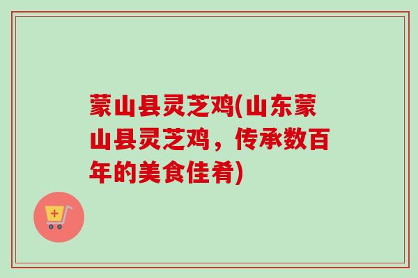 蒙山县灵芝鸡(山东蒙山县灵芝鸡，传承数百年的美食佳肴)