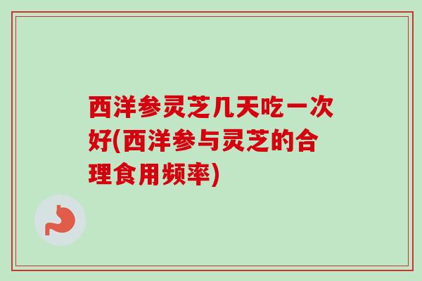 西洋参灵芝几天吃一次好(西洋参与灵芝的合理食用频率)