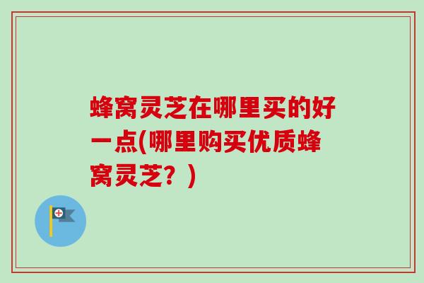 蜂窝灵芝在哪里买的好一点(哪里购买优质蜂窝灵芝？)