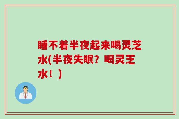 睡不着半夜起来喝灵芝水(半夜失眠？喝灵芝水！)