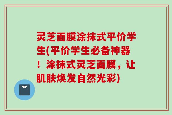 灵芝面膜涂抹式平价学生(平价学生必备神器!涂抹式灵芝面膜,让焕发自然光彩) 灵芝面膜涂抹式平价学生(平价学生必备神器!涂抹式灵芝面膜,让焕发自然光彩)