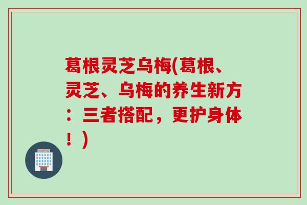 葛根灵芝乌梅(葛根、灵芝、乌梅的养生新方:三者搭配,更护身体!) 葛根灵芝乌梅(葛根、灵芝、乌梅的养生新方:三者搭配,更护身体!)