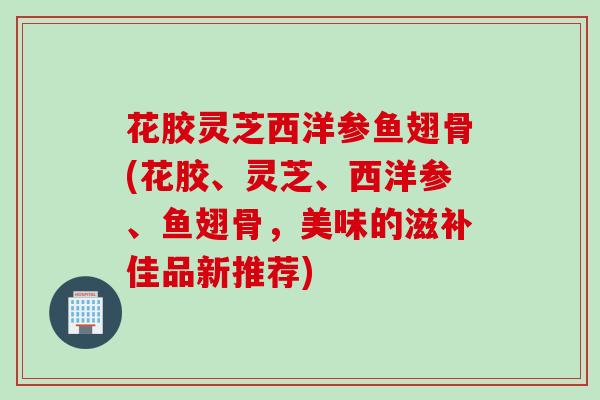 花胶灵芝西洋参鱼翅骨(花胶、灵芝、西洋参、鱼翅骨,美味的滋补佳品新推荐) 花胶灵芝西洋参鱼翅骨(花胶、灵芝、西洋参、鱼翅骨,美味的滋补佳品新推荐)